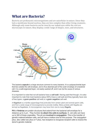What are Bacteria?
Bacteria are prokaryotic microorganisms and are unicellular in nature. Since they
lack a membrane-bound nucleus, they are less complex than other living creatures.
Although only some bacteria can be seen by our naked eyes while the rest are
microscopic in nature, they display a wide range of shapes, sizes, and structures.
The bacteria capsule is a large structure common to many bacteria. It is a polysaccharide layer
that lies outside the cell envelope, and is thus deemed part of the outer envelope of a bacterial
cell. It is a well-organized layer, not easily washed off, and it can be the cause of various
diseases.
It is important to note that not all bacteria have a cell wall. Having said that though, it is also
important to note that most bacteria (about 90%) have a cell wall and they typically have one
of two types: a gram positive cell wall or a gram negative cell wall.
A flagellum is a hairlike appendage that protrudes from certain plant and animal sperm cells,
and from a wide range of microorganisms to provide motility. Many protists with flagella are
termed as flagellates. A microorganism may have from one to many flagella.
Pili or fimbriae are protein structures that extend from the bacterial cell envelope for a
distance up to 2 μm . They function to attach the cells to surfaces. E. coli cells can have
up to 300 of these organelles. The pili are involved in conjugation. This is the transfer of
genetic material between cells, and pili have a hollow core for this purpose. The conjugation
pilus, also called sex pilus or F pilus, has receptors to recognize recipient cells to receive the
donor's genetic material.
 