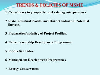 TRENDS & POLICIES OF MSME
1. Consultancy to prospective and existing entrepreneurs.
2. State Industrial Profiles and District Industrial Potential
Surveys.
3. Preparation/updating of Project Profiles.
4. Entrepreneurship Development Programmes
5. Production Index
6. Management Development Programmes
7. Energy Conservation
 
