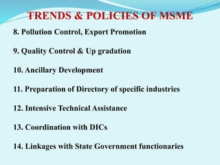 TRENDS & POLICIES OF MSME
8. Pollution Control, Export Promotion
9. Quality Control & Up gradation
10. Ancillary Development
11. Preparation of Directory of specific industries
12. Intensive Technical Assistance
13. Coordination with DICs
14. Linkages with State Government functionaries
 