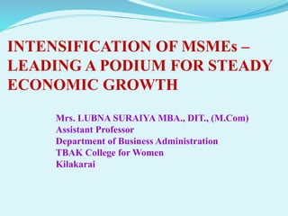INTENSIFICATION OF MSMEs –
LEADING A PODIUM FOR STEADY
ECONOMIC GROWTH
Mrs. LUBNA SURAIYA MBA., DIT., (M.Com)
Assistant Professor
Department of Business Administration
TBAK College for Women
Kilakarai
 