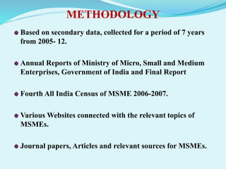 METHODOLOGY
Based on secondary data, collected for a period of 7 years
from 2005- 12.
Annual Reports of Ministry of Micro, Small and Medium
Enterprises, Government of India and Final Report
Fourth All India Census of MSME 2006-2007.
Various Websites connected with the relevant topics of
MSMEs.
Journal papers, Articles and relevant sources for MSMEs.
 
