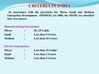 CRITERIA IN INDIA
In accordance with the provisions for Micro, Small and Medium
Enterprises Development (MSMED) Act 2006, the MSME are classified
into two classes:
Manufacturing Enterprises
Micro : Rs. 25 Lakhs
Small : Less than 5 Crores
Medium : Less than 10 Crores
Service Enterprises
Micro : Less than 10 Lakhs
Small : Less than 2 Crores
Medium : Less than 5 Crores
 