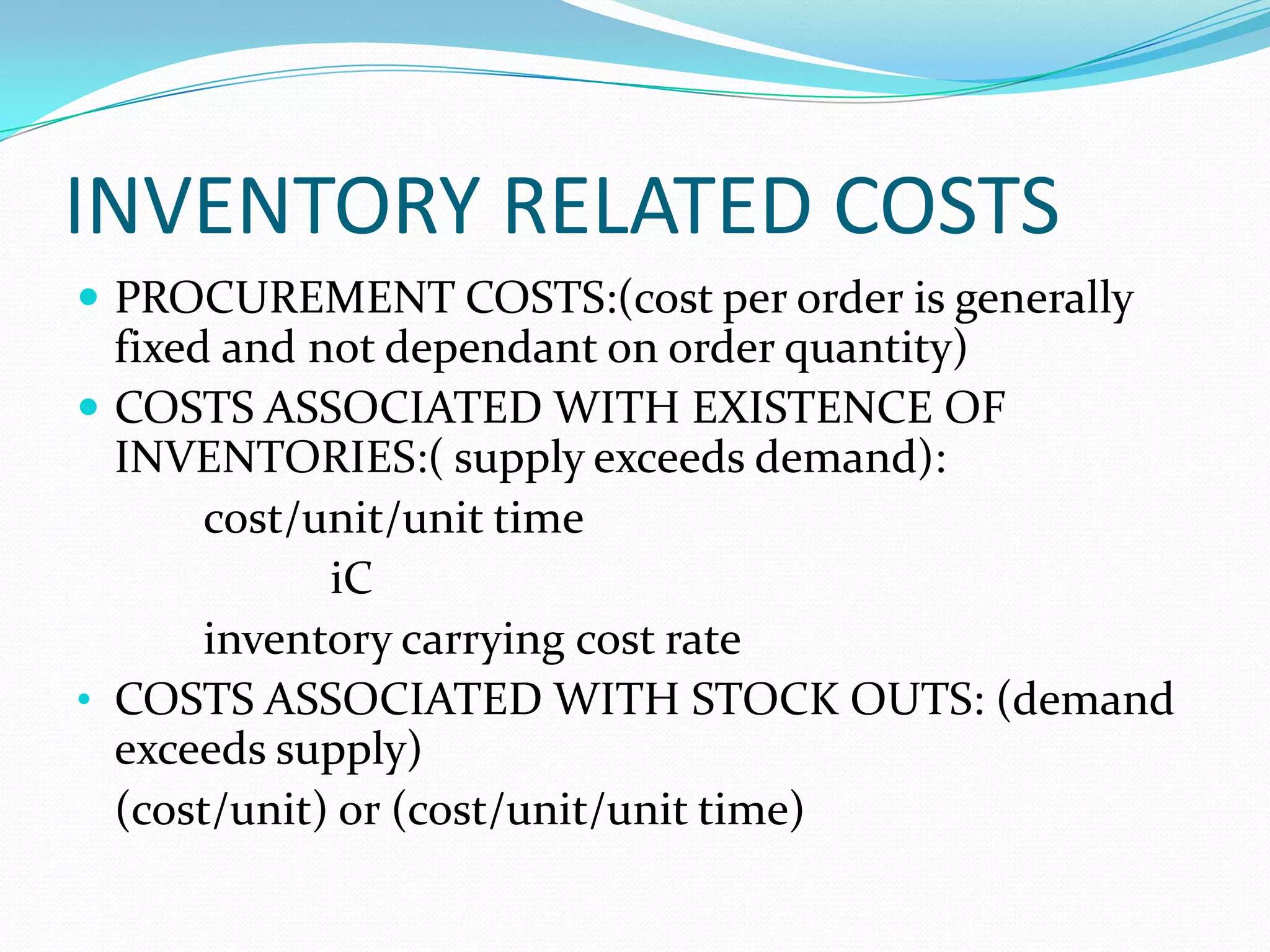INVENTORY RELATED COSTS
 PROCUREMENT COSTS:(cost per order is generally
fixed and not dependant on order quantity)
 COSTS ASSOCIATED WITH EXISTENCE OF
INVENTORIES:( supply exceeds demand):
cost/unit/unit time
iC
inventory carrying cost rate
• COSTS ASSOCIATED WITH STOCK OUTS: (demand
exceeds supply)
(cost/unit) or (cost/unit/unit time)
 