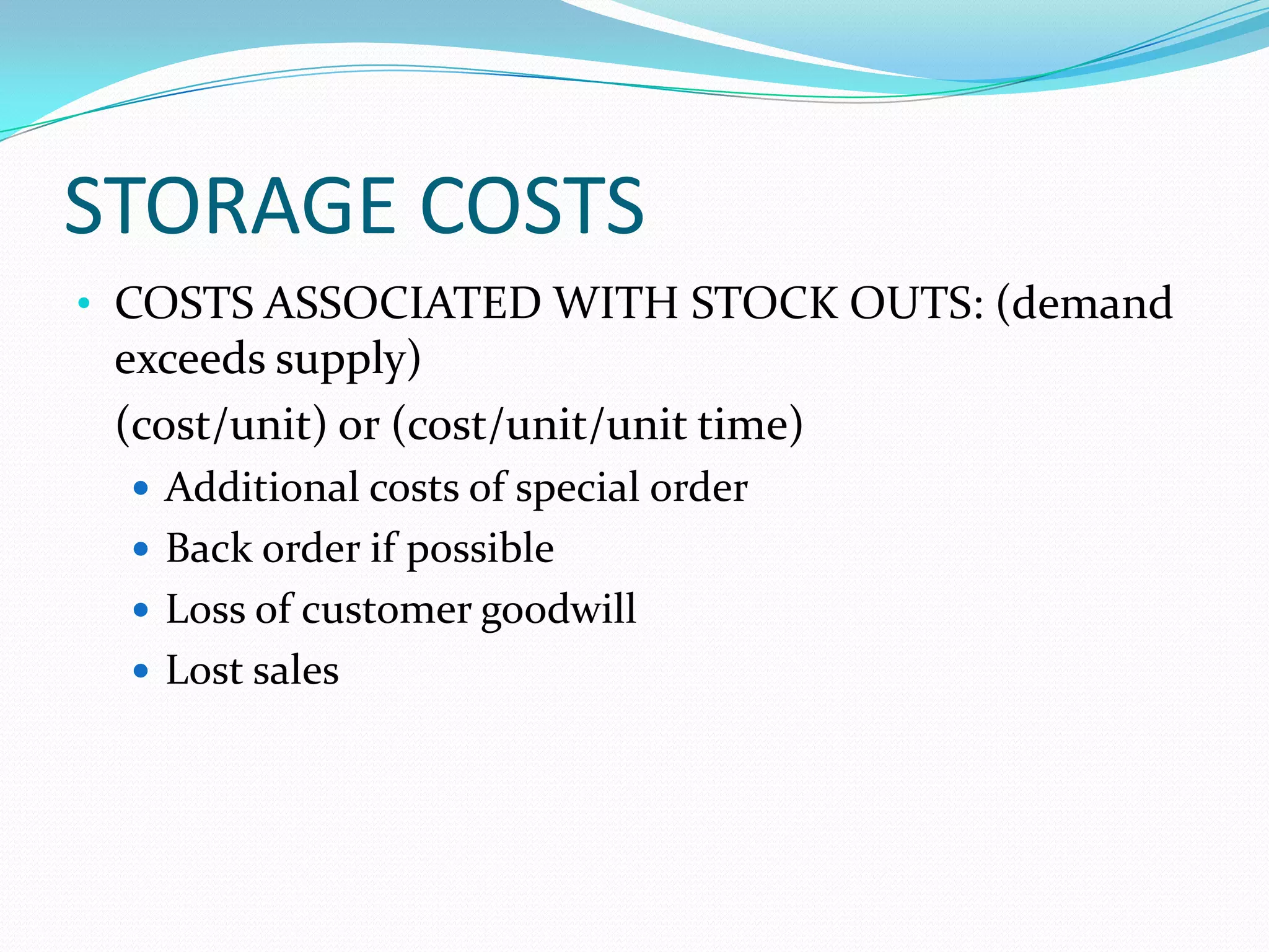 STORAGE COSTS
• COSTS ASSOCIATED WITH STOCK OUTS: (demand
exceeds supply)
(cost/unit) or (cost/unit/unit time)
 Additional costs of special order
 Back order if possible
 Loss of customer goodwill
 Lost sales
 