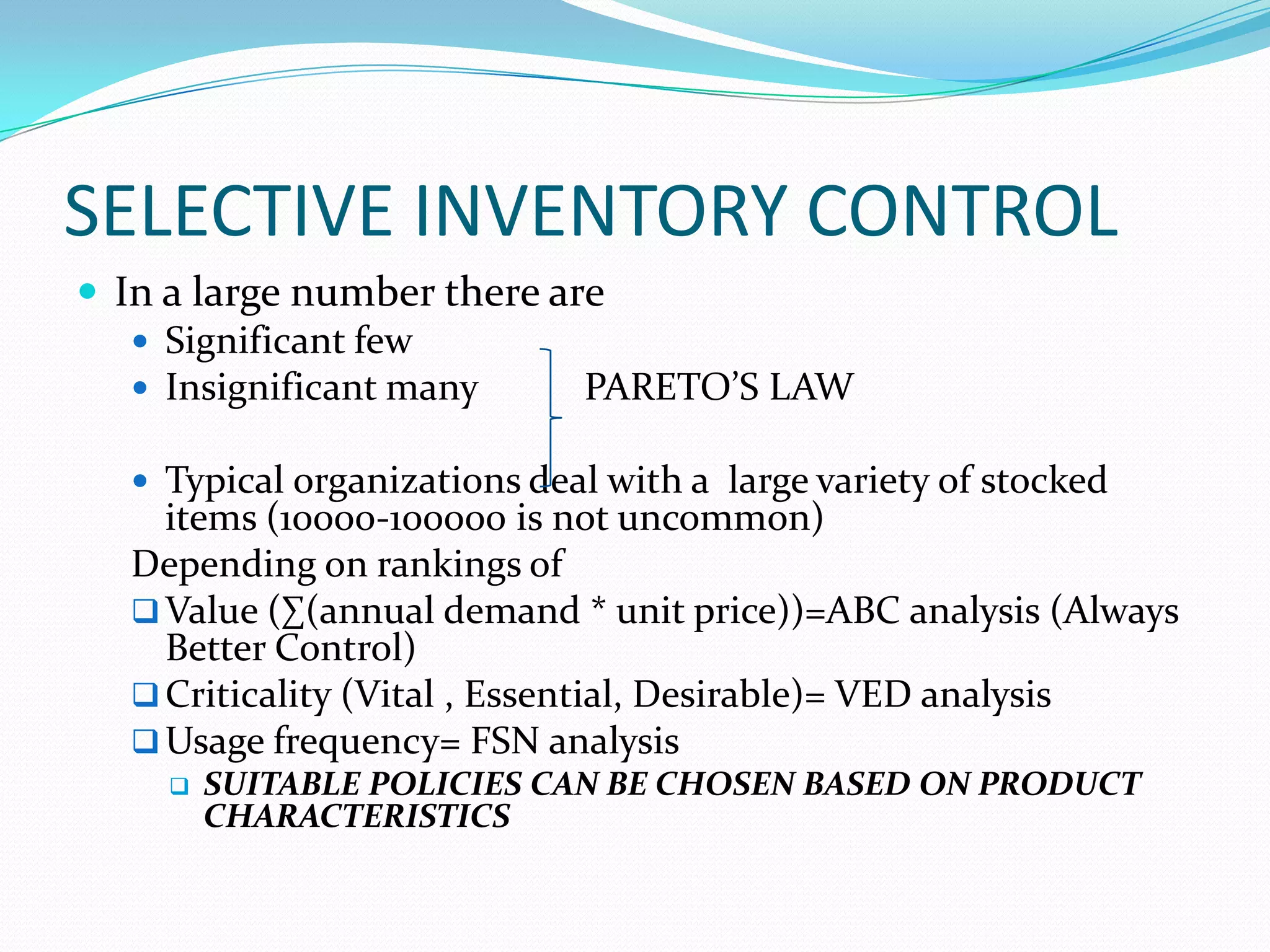 SELECTIVE INVENTORY CONTROL
 In a large number there are
 Significant few
 Insignificant many PARETO’S LAW
 Typical organizations deal with a large variety of stocked
items (10000-100000 is not uncommon)
Depending on rankings of
Value (∑(annual demand * unit price))=ABC analysis (Always
Better Control)
Criticality (Vital , Essential, Desirable)= VED analysis
Usage frequency= FSN analysis
 SUITABLE POLICIES CAN BE CHOSEN BASED ON PRODUCT
CHARACTERISTICS
 