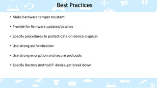 • Make hardware tamper resistant
• Provide for firmware updates/patches
• Specify procedures to protect data on device disposal
• Use strong authentication
• Use strong encryption and secure protocols
• Specify Destroy method if device get break down.
Best Practices
 