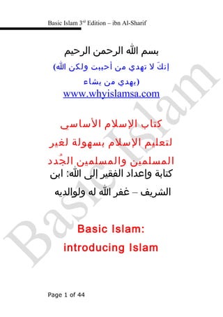 Basic Islam 3rd
Edition – ibn Al-Sharif
‫بسم‬‫ا‬‫الرحمن‬‫الرحيم‬
( ‫ك‬َ ‫إن‬‫ل‬‫تهدي‬‫من‬‫أحببت‬‫ولكن‬‫ا‬
‫يهدي‬‫من‬‫يشاء‬ )
www.whyislamsa.com
‫كتاب‬‫السلم‬‫الساسي‬
‫لتعليم‬‫السلم‬‫بسهولة‬‫لغير‬
‫المسلمين‬‫والمسلمين‬‫جدد‬ُ ‫ال‬
‫كتابة‬‫وإعداد‬‫الفقير‬‫إلى‬‫ابن‬ : ‫با‬‫ا‬
‫الشريف‬–‫غفر‬‫ا‬‫له‬‫ولوالديه‬
Basic Islam: ‫با‬
introducing Islam
Page 1 of 44
 