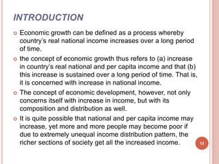 INTRODUCTION
 Economic growth can be defined as a process whereby
country’s real national income increases over a long period
of time.
 the concept of economic growth thus refers to (a) increase
in country’s real national and per capita income and that (b)
this increase is sustained over a long period of time. That is,
it is concerned with increase in national income.
 The concept of economic development, however, not only
concerns itself with increase in income, but with its
composition and distribution as well.
 It is quite possible that national and per capita income may
increase, yet more and more people may become poor if
due to extremely unequal income distribution pattern, the
richer sections of society get all the increased income. 11
 
