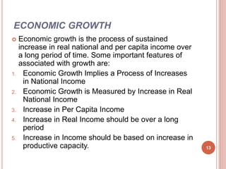 ECONOMIC GROWTH
 Economic growth is the process of sustained
increase in real national and per capita income over
a long period of time. Some important features of
associated with growth are:
1. Economic Growth Implies a Process of Increases
in National Income
2. Economic Growth is Measured by Increase in Real
National Income
3. Increase in Per Capita Income
4. Increase in Real Income should be over a long
period
5. Increase in Income should be based on increase in
productive capacity. 13
 