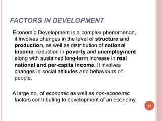 FACTORS IN DEVELOPMENT
Economic Development is a complex phenomenon,
it involves changes in the level of structure and
production, as well as distribution of national
income, reduction in poverty and unemployment
along with sustained long-term increase in real
national and per-capita income. It involves
changes in social attitudes and behaviours of
people.
A large no. of economic as well as non-economic
factors contributing to development of an economy.
15
 