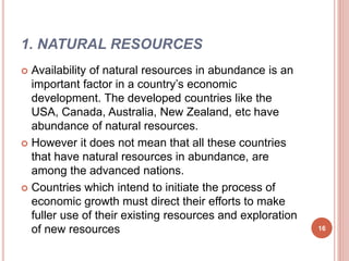 1. NATURAL RESOURCES
 Availability of natural resources in abundance is an
important factor in a country’s economic
development. The developed countries like the
USA, Canada, Australia, New Zealand, etc have
abundance of natural resources.
 However it does not mean that all these countries
that have natural resources in abundance, are
among the advanced nations.
 Countries which intend to initiate the process of
economic growth must direct their efforts to make
fuller use of their existing resources and exploration
of new resources 16
 