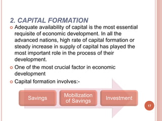 2. CAPITAL FORMATION
 Adequate availability of capital is the most essential
requisite of economic development. In all the
advanced nations, high rate of capital formation or
steady increase in supply of capital has played the
most important role in the process of their
development.
 One of the most crucial factor in economic
development
 Capital formation involves:-
Savings
Mobilization
of Savings
Investment
17
 