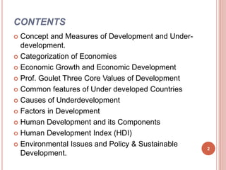 CONTENTS
 Concept and Measures of Development and Under-
development.
 Categorization of Economies
 Economic Growth and Economic Development
 Prof. Goulet Three Core Values of Development
 Common features of Under developed Countries
 Causes of Underdevelopment
 Factors in Development
 Human Development and its Components
 Human Development Index (HDI)
 Environmental Issues and Policy & Sustainable
Development.
2
 