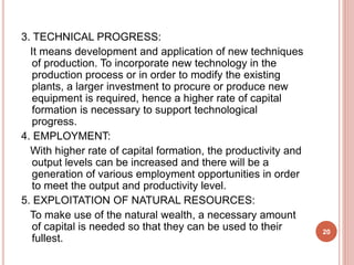 3. TECHNICAL PROGRESS:
It means development and application of new techniques
of production. To incorporate new technology in the
production process or in order to modify the existing
plants, a larger investment to procure or produce new
equipment is required, hence a higher rate of capital
formation is necessary to support technological
progress.
4. EMPLOYMENT:
With higher rate of capital formation, the productivity and
output levels can be increased and there will be a
generation of various employment opportunities in order
to meet the output and productivity level.
5. EXPLOITATION OF NATURAL RESOURCES:
To make use of the natural wealth, a necessary amount
of capital is needed so that they can be used to their
fullest.
20
 