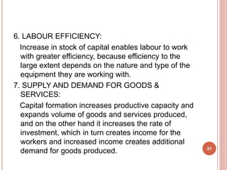 6. LABOUR EFFICIENCY:
Increase in stock of capital enables labour to work
with greater efficiency, because efficiency to the
large extent depends on the nature and type of the
equipment they are working with.
7. SUPPLY AND DEMAND FOR GOODS &
SERVICES:
Capital formation increases productive capacity and
expands volume of goods and services produced,
and on the other hand it increases the rate of
investment, which in turn creates income for the
workers and increased income creates additional
demand for goods produced. 21
 