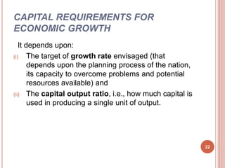 CAPITAL REQUIREMENTS FOR
ECONOMIC GROWTH
It depends upon:
(i) The target of growth rate envisaged (that
depends upon the planning process of the nation,
its capacity to overcome problems and potential
resources available) and
(ii) The capital output ratio, i.e., how much capital is
used in producing a single unit of output.
22
 