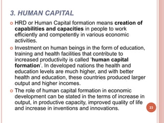 3. HUMAN CAPITAL
 HRD or Human Capital formation means creation of
capabilities and capacities in people to work
efficiently and competently in various economic
activities.
 Investment on human beings in the form of education,
training and health facilities that contribute to
increased productivity is called ‘human capital
formation’. In developed nations the health and
education levels are much higher, and with better
health and education, these countries produced larger
output and higher incomes.
 The role of human capital formation in economic
development can be stated in the terms of increase in
output, in productive capacity, improved quality of life
and increase in inventions and innovations. 23
 