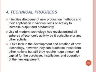 4. TECHNICAL PROGRESS
 It implies discovery of new production methods and
their application in various fields of activity to
increase output and productivity.
 Use of modern technology has revolutionized all
spheres of economic activity be it agriculture or any
other activity.
 LDC’s lack in the development and creation of new
technology, however they can purchase those from
other nations but still they require huge amount of
capital for the purchase, installation, and operation
of the new equipment.
24
 