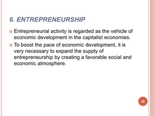 6. ENTREPRENEURSHIP
 Entrepreneurial activity is regarded as the vehicle of
economic development in the capitalist economies.
 To boost the pace of economic development, it is
very necessary to expand the supply of
entrepreneurship by creating a favorable social and
economic atmosphere.
26
 