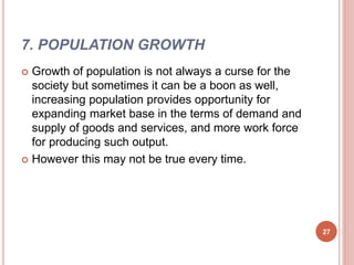 7. POPULATION GROWTH
 Growth of population is not always a curse for the
society but sometimes it can be a boon as well,
increasing population provides opportunity for
expanding market base in the terms of demand and
supply of goods and services, and more work force
for producing such output.
 However this may not be true every time.
27
 