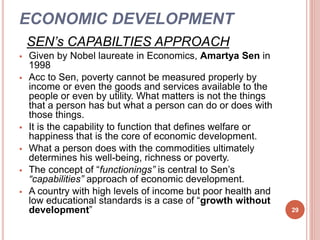 ECONOMIC DEVELOPMENT
SEN’s CAPABILTIES APPROACH
 Given by Nobel laureate in Economics, Amartya Sen in
1998
 Acc to Sen, poverty cannot be measured properly by
income or even the goods and services available to the
people or even by utility. What matters is not the things
that a person has but what a person can do or does with
those things.
 It is the capability to function that defines welfare or
happiness that is the core of economic development.
 What a person does with the commodities ultimately
determines his well-being, richness or poverty.
 The concept of “functionings” is central to Sen’s
“capabilities” approach of economic development.
 A country with high levels of income but poor health and
low educational standards is a case of “growth without
development” 29
 