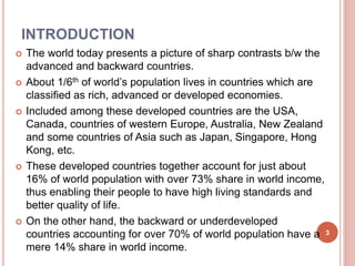 INTRODUCTION
 The world today presents a picture of sharp contrasts b/w the
advanced and backward countries.
 About 1/6th of world’s population lives in countries which are
classified as rich, advanced or developed economies.
 Included among these developed countries are the USA,
Canada, countries of western Europe, Australia, New Zealand
and some countries of Asia such as Japan, Singapore, Hong
Kong, etc.
 These developed countries together account for just about
16% of world population with over 73% share in world income,
thus enabling their people to have high living standards and
better quality of life.
 On the other hand, the backward or underdeveloped
countries accounting for over 70% of world population have a
mere 14% share in world income.
3
 