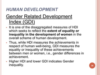 HUMAN DEVELOPMENT
Gender Related Development
Index (GDI)
 It is one of the disaggregated measures of HDI
which seeks to reflect the extent of equality or
inequality in the development of women in the
overall scheme of human development.
 Thus, while HDI measures the achievements in
respect of human well-being, GDI measures the
equality or inequality of these achievements
between men or women, i.e., gender differences in
achievement.
 Higher HDI and lower GDI indicates Gender
inequality. 30
 