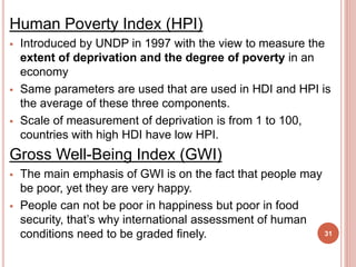 Human Poverty Index (HPI)
 Introduced by UNDP in 1997 with the view to measure the
extent of deprivation and the degree of poverty in an
economy
 Same parameters are used that are used in HDI and HPI is
the average of these three components.
 Scale of measurement of deprivation is from 1 to 100,
countries with high HDI have low HPI.
Gross Well-Being Index (GWI)
 The main emphasis of GWI is on the fact that people may
be poor, yet they are very happy.
 People can not be poor in happiness but poor in food
security, that’s why international assessment of human
conditions need to be graded finely. 31
 