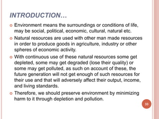 INTRODUCTION…
 Environment means the surroundings or conditions of life,
may be social, political, economic, cultural, natural etc.
 Natural resources are used with other man made resources
in order to produce goods in agriculture, industry or other
spheres of economic activity.
 With continuous use of these natural resources some get
depleted, some may get degraded (lose their quality) or
some may get polluted, as such on account of these, the
future generation will not get enough of such resources for
their use and that will adversely affect their output, income,
and living standards.
 Therefore, we should preserve environment by minimizing
harm to it through depletion and pollution.
33
 