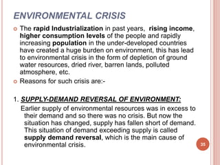 ENVIRONMENTAL CRISIS
 The rapid Industrialization in past years, rising income,
higher consumption levels of the people and rapidly
increasing population in the under-developed countries
have created a huge burden on environment, this has lead
to environmental crisis in the form of depletion of ground
water resources, dried river, barren lands, polluted
atmosphere, etc.
 Reasons for such crisis are:-
1. SUPPLY-DEMAND REVERSAL OF ENVIRONMENT:
Earlier supply of environmental resources was in excess to
their demand and so there was no crisis. But now the
situation has changed, supply has fallen short of demand.
This situation of demand exceeding supply is called
supply demand reversal, which is the main cause of
environmental crisis. 35
 