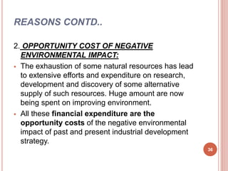 REASONS CONTD..
2. OPPORTUNITY COST OF NEGATIVE
ENVIRONMENTAL IMPACT:
 The exhaustion of some natural resources has lead
to extensive efforts and expenditure on research,
development and discovery of some alternative
supply of such resources. Huge amount are now
being spent on improving environment.
 All these financial expenditure are the
opportunity costs of the negative environmental
impact of past and present industrial development
strategy.
36
 