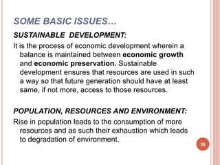 SOME BASIC ISSUES…
SUSTAINABLE DEVELOPMENT:
It is the process of economic development wherein a
balance is maintained between economic growth
and economic preservation. Sustainable
development ensures that resources are used in such
a way so that future generation should have at least
same, if not more, access to those resources.
POPULATION, RESOURCES AND ENVIRONMENT:
Rise in population leads to the consumption of more
resources and as such their exhaustion which leads
to degradation of environment.
38
 