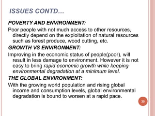 ISSUES CONTD…
POVERTY AND ENVIRONMENT:
Poor people with not much access to other resources,
directly depend on the exploitation of natural resources
such as forest produce, wood cutting, etc.
GROWTH VS ENVIRONMENT:
Improving in the economic status of people(poor), will
result in less damage to environment. However it is not
easy to bring rapid economic growth while keeping
environmental degradation at a minimum level.
THE GLOBAL ENVIRONMENT:
With the growing world population and rising global
income and consumption levels, global environmental
degradation is bound to worsen at a rapid pace.
39
 