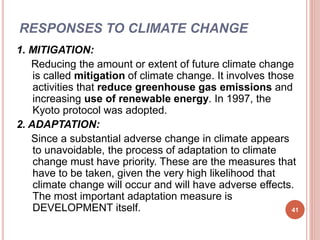 RESPONSES TO CLIMATE CHANGE
1. MITIGATION:
Reducing the amount or extent of future climate change
is called mitigation of climate change. It involves those
activities that reduce greenhouse gas emissions and
increasing use of renewable energy. In 1997, the
Kyoto protocol was adopted.
2. ADAPTATION:
Since a substantial adverse change in climate appears
to unavoidable, the process of adaptation to climate
change must have priority. These are the measures that
have to be taken, given the very high likelihood that
climate change will occur and will have adverse effects.
The most important adaptation measure is
DEVELOPMENT itself. 41
 