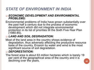 STATE OF ENVIRONMENT IN INDIA
 ECONOMIC DEVELOPMENT AND ENVIRONMENTAL
PROBLEMS:
Environmental problems of India have grown substantially over
the past half a century due to the process of economic
development which did not integrate environmental
protection in its list of priorities till the Sixth Five-Year Plan
(1980-85).
 LAND AND SOIL DEGRADATION:
Most of the land area in the country shows evidence of
degradation, thus adversely affecting the productive resource
base of the country. Erosion by water and wind is the most
significant source of soil degradation.
 DEFORESTATION:
The forest area is about 63 million hectares which is barely 19
per cent of the geographical area of the country and it is
declining over the years. 42
 
