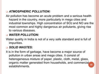  ATMOSPHERIC POLLUTION:
Air pollution has become an acute problem and a serious health
hazard in the country, more particularly in mega cities and
industrial townships. High concentration of SO2 and NO are the
most common and highly dangerous air pollutants, giving rise
to various diseases.
 WATER POLLUTION:
Water quality in India is not of a very safe standard and is full of
impurities.
 SOLID WASTES:
It is in the form of garbage, have become a major source of
pollution in urban areas and mega cities. It consist of
heterogeneous mixture of paper, plastic, cloth, metal, glass,
organic matter generated from households, and commercial
establishments.
43
 