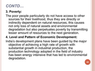 CONTD…
3. Poverty:
The poor people particularly do not have access to other
sources for their livelihood, thus they are directly or
indirectly dependent on natural resources, this causes
not only loss of natural assets and environmental
degradation but also perpetuates poverty by transmitting
lesser amount of resources to the next generation.
4. Level and Pattern of Economic Development:
India’s development plans have been guided by the major
objective of achieving a high rate of growth with
substantial growth in industrial production, the
production technology adopted in the field of industry
has been energy intensive that has led to environmental
degradation.
45
 