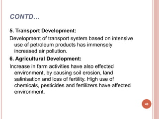 CONTD…
5. Transport Development:
Development of transport system based on intensive
use of petroleum products has immensely
increased air pollution.
6. Agricultural Development:
Increase in farm activities have also effected
environment, by causing soil erosion, land
salinisation and loss of fertility. High use of
chemicals, pesticides and fertilizers have affected
environment.
46
 