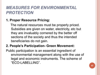 MEASURES FOR ENVIRONMENTAL
PROTECTION
1. Proper Resource Pricing:
The natural resources must be properly priced.
Subsidies are given on water, electricity, etc but
they are invaluably cornered by the better off
sections of the society and thus the intended
beneficiaries do not gain.
2. People’s Participation- Green Movement:
Public participation is an essential ingredient of
environmental management along with the use of
legal and economic instruments. The scheme of
“ECO-LABELLING”.
47
 
