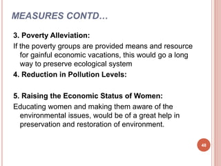 MEASURES CONTD…
3. Poverty Alleviation:
If the poverty groups are provided means and resource
for gainful economic vacations, this would go a long
way to preserve ecological system
4. Reduction in Pollution Levels:
5. Raising the Economic Status of Women:
Educating women and making them aware of the
environmental issues, would be of a great help in
preservation and restoration of environment.
48
 