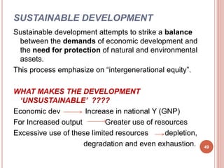 SUSTAINABLE DEVELOPMENT
Sustainable development attempts to strike a balance
between the demands of economic development and
the need for protection of natural and environmental
assets.
This process emphasize on “intergenerational equity”.
WHAT MAKES THE DEVELOPMENT
‘UNSUSTAINABLE’ ????
Economic dev Increase in national Y (GNP)
For Increased output Greater use of resources
Excessive use of these limited resources depletion,
degradation and even exhaustion. 49
 