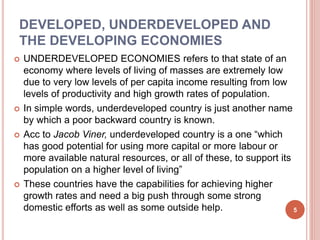 DEVELOPED, UNDERDEVELOPED AND
THE DEVELOPING ECONOMIES
 UNDERDEVELOPED ECONOMIES refers to that state of an
economy where levels of living of masses are extremely low
due to very low levels of per capita income resulting from low
levels of productivity and high growth rates of population.
 In simple words, underdeveloped country is just another name
by which a poor backward country is known.
 Acc to Jacob Viner, underdeveloped country is a one “which
has good potential for using more capital or more labour or
more available natural resources, or all of these, to support its
population on a higher level of living”
 These countries have the capabilities for achieving higher
growth rates and need a big push through some strong
domestic efforts as well as some outside help. 5
 