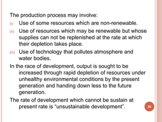 The production process may involve:
(i) Use of some resources which are non-renewable.
(ii) Use of resources which may be renewable but whose
supplies can not be replenished at the rate at which
their depletion takes place.
(iii) Use of technology that pollutes atmosphere and
water bodies.
In the race of development, output is sought to be
increased through rapid depletion of resources under
unhealthy environmental conditions by the present
generation and handing down less to the future
generation.
The rate of development which cannot be sustain at
present rate is “unsustainable development”. 50
 