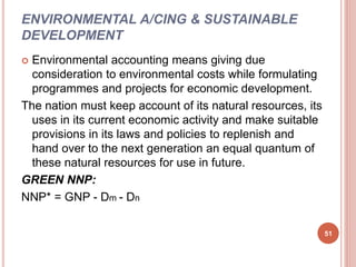 ENVIRONMENTAL A/CING & SUSTAINABLE
DEVELOPMENT
 Environmental accounting means giving due
consideration to environmental costs while formulating
programmes and projects for economic development.
The nation must keep account of its natural resources, its
uses in its current economic activity and make suitable
provisions in its laws and policies to replenish and
hand over to the next generation an equal quantum of
these natural resources for use in future.
GREEN NNP:
NNP* = GNP - Dm - Dn
51
 