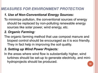 MEASURES FOR ENVIRONMENT PROTECTION
1. Use of Non-Conventional Energy Sources:
To minimize pollution, the conventional sources of energy
should be replaced by non-polluting renewable energy
sources like solar power, wind energy, etc.
2. Organic Farming:
The organic farming method that use compost manure and
biopest control should be encouraged as it is eco friendly.
They in fact help in improving the soil quality.
3. Setting up Wind Power Projects:
In the areas where wind flow is substantially higher, wind
turbines should be set-up to generate electricity, and mini-
hydroprojects should be produced.
52
 