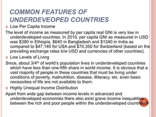 COMMON FEATURES OF
UNDERDEVEOPED COUNTRIES
 Low Per Capita Income
The level of income as measured by per capita real GNI is very low in
underdeveloped countries. In 2010, per capita GNI as measured in USD
was $380 in Ethiopia, $640 in Bangladesh and $1340 in India as
compared to $47,140 for USA and $70,350 for Switzerland (based on the
prevailing exchange rates b/w USD and currencies of other countries).
 Low Levels of Living
Since, about 3/4th of world’s population lives in underdeveloped countries
which have less than one-fifth share in world income. It is obvious that a
vast majority of people in these countries that must be living under
conditions of poverty, malnutrition, disease, illiteracy, etc. even basic
necessities of life are not available to them.
 Highly Unequal Income Distribution
Apart from wide gap between income levels in advanced and
underdeveloped economies there also exist grave income inequalities
between the rich and poor people within the underdeveloped countries.#7
 