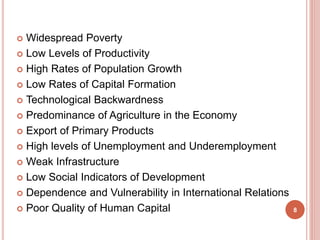  Widespread Poverty
 Low Levels of Productivity
 High Rates of Population Growth
 Low Rates of Capital Formation
 Technological Backwardness
 Predominance of Agriculture in the Economy
 Export of Primary Products
 High levels of Unemployment and Underemployment
 Weak Infrastructure
 Low Social Indicators of Development
 Dependence and Vulnerability in International Relations
 Poor Quality of Human Capital 8
 