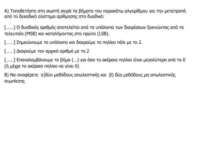 Α) Τοποθετήστε στη σωστή σειρά τα βήματα του παρακάτω αλγορίθμου για την μετατροπή
από το δεκαδικό σύστημα αρίθμησης στο δυαδικό:
[……] Ο δυαδικός αριθμός αποτελείται από τα υπόλοιπα των διαιρέσεων ξεκινώντας από το
τελευταίο (MSB) και καταλήγοντας στο πρώτο (LSB).
[……] Σημειώνουμε το υπόλοιπο και διαιρούμε το πηλίκο πάλι με το 2.
[……] Διαιρούμε τον αρχικό αριθμό με το 2
[……] Επαναλαμβάνουμε το βήμα (…) για όσο το ακέραιο πηλίκο είναι μεγαλύτερο από το 0
(ή μέχρι το ακέραιο πηλίκο να γίνει 0)
Β) Να αναφέρετε α)δύο μεθόδους απωλεστικής και β) δύο μεθόδους μη απωλεστικής
συμπίεσης
 