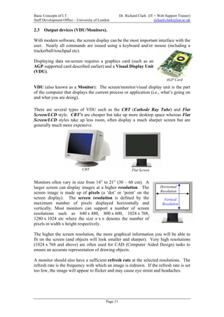 Basic Concepts of I.T.                                Dr. Richard Clark (IT + Web Support Trainer)
Staff Development Office – University of London                             richard.clark@lon.ac.uk

2.3   Output devices (VDU/Monitors).

With modern software, the screen display can be the most important interface with the
user. Nearly all commands are issued using a keyboard and/or mouse (including a
trackerball/touchpad etc).

Displaying data on-screen requires a graphics card (such as an
AGP supported card described earlier) and a Visual Display Unit
(VDU).
                                                                                   AGP Card

VDU (also known as a Monitor): The screen/monitor/visual display unit is the part
of the computer that displays the current process or application (i.e., what’s going on
and what you are doing).

There are several types of VDU such as the CRT (Cathode Ray Tube) and Flat
Screen/LCD style. CRT’s are cheaper but take up more desktop space whereas Flat
Screen/LCD styles take up less room, often display a much sharper screen but are
generally much more expensive.




                              CRT                             Flat Screen


Monitors often vary in size from 14” to 21” (30 – 60 cm). A
larger screen can display images at a higher resolution. The                    Horizontal
screen image is made up of pixels (a ‘dot’ or ‘point’ on the                    Resolution
screen display). The screen resolution is defined by the                          Vertical
maximum number of pixels displayed horizontally and                              Resolution
vertically. Most monitors can support a number of screen
resolutions such as 640 x 480, 800 x 600, 1024 x 768,
1280 x 1024 etc where the size n x n denotes the number of
pixels in width x height respectively.

The higher the screen resolution, the more graphical information you will be able to
fit on the screen (and objects will look smaller and sharper). Very high resolutions
(1024 x 768 and above) are often used for CAD (Computer Aided Design) tasks to
ensure an accurate representation of drawing objects.

A monitor should also have a sufficient refresh rate at the selected resolutions. The
refresh rate is the frequency with which an image is redrawn. If the refresh rate is set
too low, the image will appear to flicker and may cause eye strain and headaches.




                                            Page 11
 