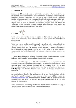 Basic Concepts of I.T.                                Dr. Richard Clark (IT + Web Support Trainer)
Staff Development Office – University of London                             richard.clark@lon.ac.uk

•   E-commerce

E-commerce (Electronic Commerce) refers to the transaction of business activities on
the Internet. Most companies have their own websites and many of them allow users
to conduct business transactions over the Internet. For example, airline companies
provide websites that allow you to check flight schedules and book tickets using your
credit card. Such transactions are conducted online (on the Internet) from the comfort
of your home or office. E-commerce is safe to use, as your credit card details are
“encrypted” when transmitted over the Internet. When encrypted, these details are
coded so that hackers cannot decode or read them.



•   Email

Email can be sent over the Internet to anyone in the world (as long as they have
access to the Internet and email software). Email is much quicker than the traditional
postal system.

When you want to send an email, you simply type a letter into your email software
application and send it to an email address. The software sends the message via your
Internet connection to your ISP (Internet Service Provider). Your ISP then forwards
the message to the recipient’s ISP email server. The next time the recipient "logs on"
to the Internet and checks their email, your message will arrive in their ‘inbox’ to be
read.

An email client program (for instance, Microsoft Outlook, Microsoft Outlook Express
or Lotus Notes) is used to create, read and manage email messages.

An email server (managed by an ISP or the administration of a company/institution)
is used to receive/deliver email to your mailbox. Incoming mail messages are stored
in a POP (Post Office Protocol) mailbox or via an Exchange server (such as with
Microsoft Exchange). When sending emails with the use of a client program, the
SMTP (Simple Mail Transfer Protocol) is used to send the message from one ‘user’
to another.

An email address identifies the mailbox used by a user (i.e., to indicate who to
send/receive email messages). An example of an email address would be
someone@somewhere.com where someone is the user name of the sender/receiver
and somewhere.com is the ISP address. The @ symbol (pronounced ‘at’) is used
indicate an email address.

Email is also useful for sending attachments. An attachment can be any file, e.g. a
Word document, an Excel spreadsheet, a digital photograph etc.




                                            Page 25
 